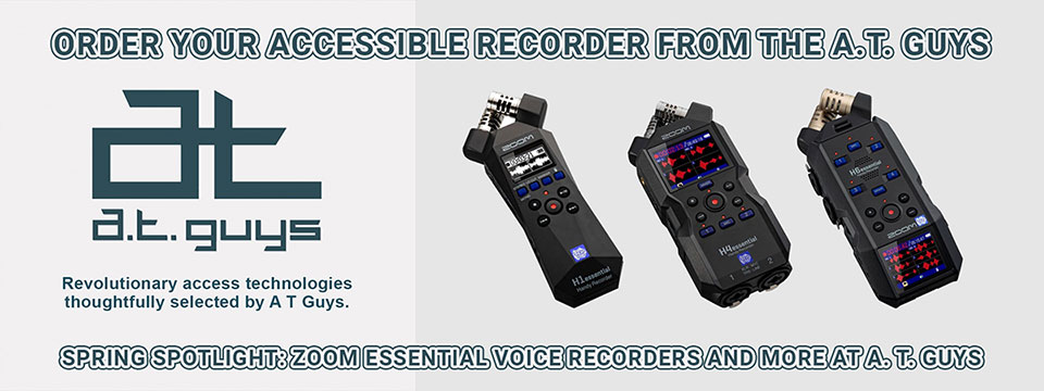 Order Your Accessible Zoom Recorder From The A. T. Guys. | Spring Spotlight: Zoom Essential Voice Recorders and More at A. T. Guys. | A. T. Guys logo. | Revolutionary access technologies thoughtfully selected by the A. T. Guys. Photos of the H1essential, H4essential, and H6essential Zoom Recorders.