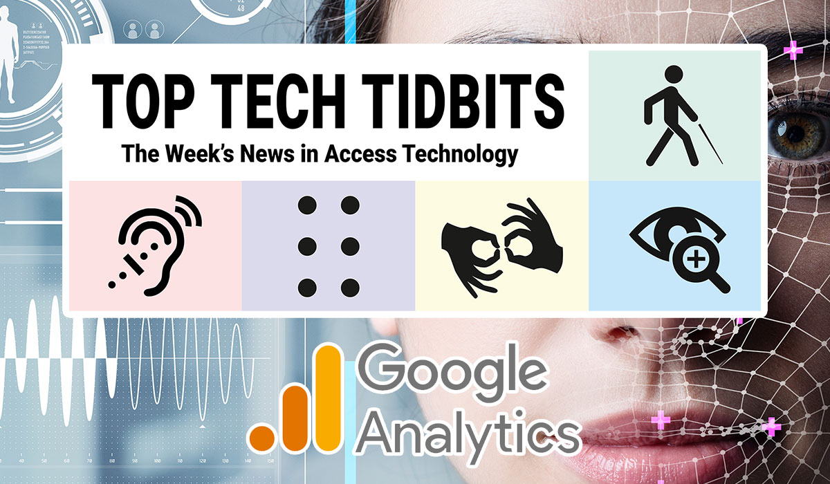 Top Tech Tidbits. The Week's News in Access Technology. Masthead logo includes title as well as five photos, a blind man with a white cane wearing dark sunglasses talking and listening to his mobile phone, a woman with sandy brown to blonde hair wearing a hearing aid, finger tips feeling braille dots on a refreshable braille display, a man making the sign for 'family' in American Sign Language (ASL), and a woman reading text from a tablet using magnification software. Background: Photo of a woman's face overlaid with human augmentation technology. Google Analytics logo.