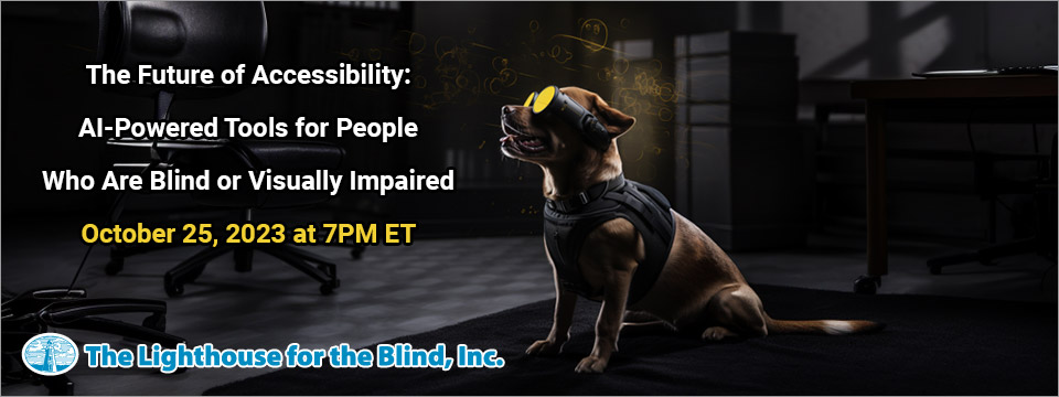 A guide dogs sits on a mat in a dark room wearing a futuristic looking vest and digital goggles. Algorithmic equations float in the air around the dog's head. Webinar: The Future of Accessibility: AI-Powered Tools for People Who Are Blind or Visually Impaired. October 25, 2023. 7PM ET. The Lighthouse for the Blind, Inc.