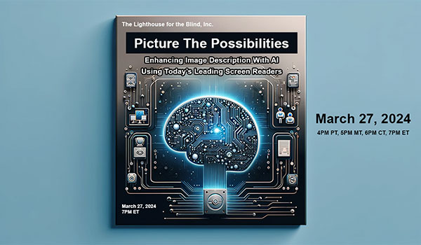 Picture the Possibilities: Enhancing Image Description with AI Using Today's Leading Screen Readers | March 27, 2024 | 4PM PT, 5PM MT, 6PM CT, 7PM ET | The Lighthouse for the Blind, Inc. | A wide banner features a modern, tech-themed cover design in blue and white. Central bold text announces the event 'Picture the Possibilities: Enhancing Image Description with AI Using Today's Leading Screen Readers.' Below, a stylized digital brain in a circuit pattern represents AI, merging shades of blue and purple. To the right and left are abstract elements resembling sound waves with a text-to-speech interface symbolizing screen readers. Curves in lighter blues and white. The background's blue gradient focuses attention on the text, creating a professional and innovative feel.