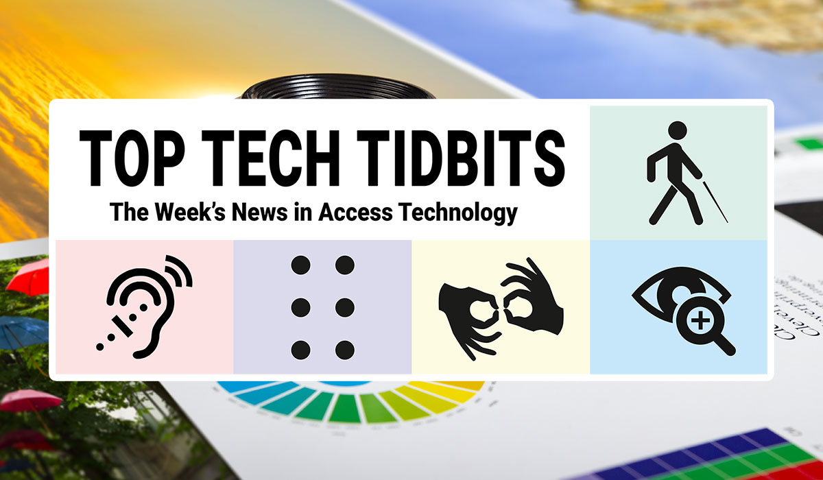 Top Tech Tidbits. The Week's News in Access Technology. Masthead logo includes title as well as five photos, a blind man with a white cane wearing dark sunglasses talking and listening to his mobile phone, a woman with sandy brown to blonde hair wearing a hearing aid, finger tips feeling braille dots on a refreshable braille display, a man making the sign for 'family' in American Sign Language (ASL), and a woman reading text from a tablet using magnification software.