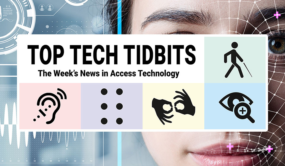 Top Tech Tidbits. The Week's News in Access Technology. Masthead logo includes title as well as five stylized access logos, clockwise a long cane user, enlarged print, fingers signing interpreter, full braille cell, hearing aid user. Background: Photo of a woman's face overlaid with human augmentation technology.