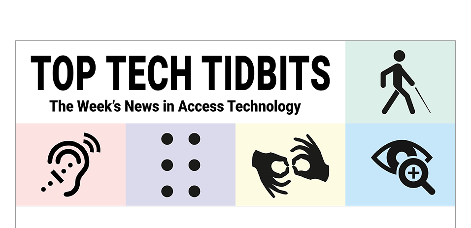 Top Tech Tidbits. The world's #1 online resource for current news and trends in adaptive technology. Masthead logo includes title as well as five stylized access logos, clockwise a long cane user, enlarged print, fingers signing interpreter, full braille cell, hearing aid user.